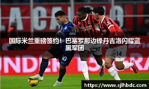 国际米兰重磅签约！巴塞罗那边锋丹吉洛闪耀蓝黑军团