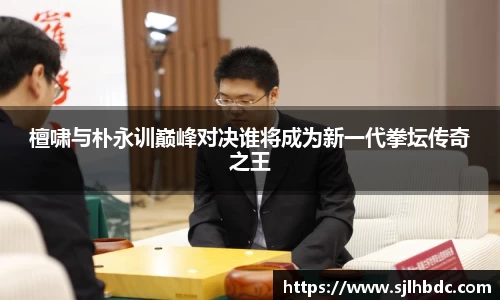 檀啸与朴永训巅峰对决谁将成为新一代拳坛传奇之王
