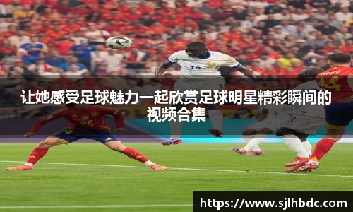 让她感受足球魅力一起欣赏足球明星精彩瞬间的视频合集